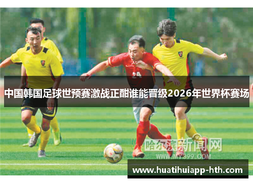 中国韩国足球世预赛激战正酣谁能晋级2026年世界杯赛场