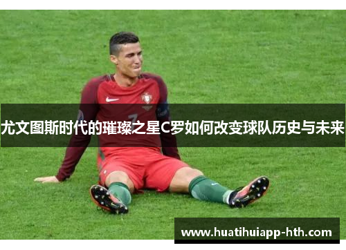 尤文图斯时代的璀璨之星C罗如何改变球队历史与未来