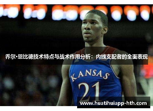 乔尔·恩比德技术特点与战术作用分析：内线支配者的全面表现
