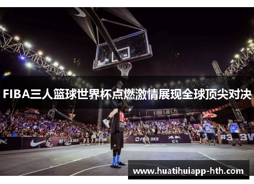 FIBA三人篮球世界杯点燃激情展现全球顶尖对决