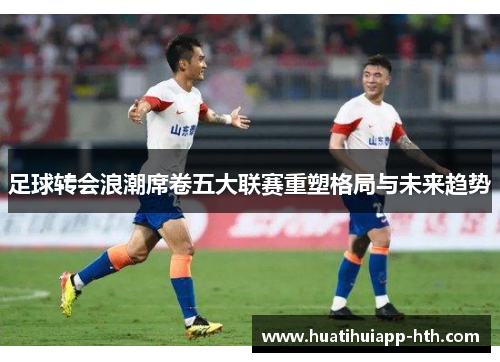 足球转会浪潮席卷五大联赛重塑格局与未来趋势