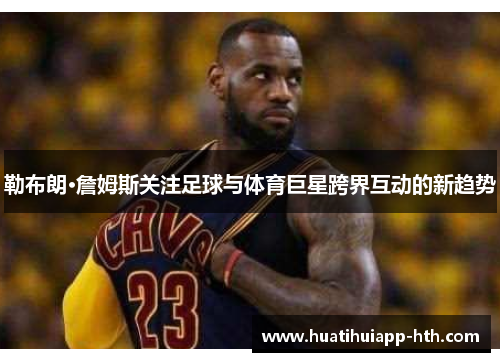 勒布朗·詹姆斯关注足球与体育巨星跨界互动的新趋势